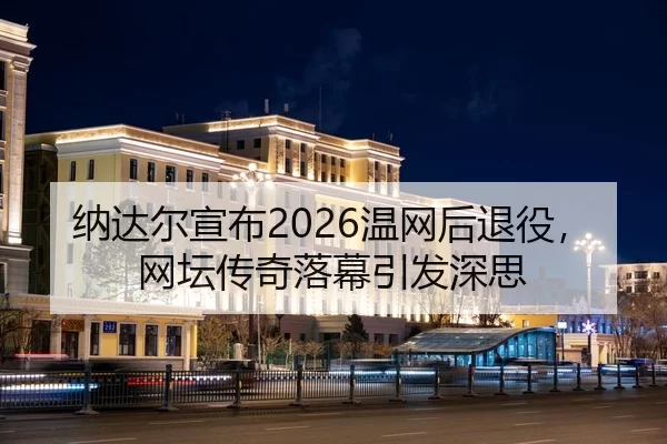 纳达尔宣布2026温网后退役，网坛传奇落幕引发深思