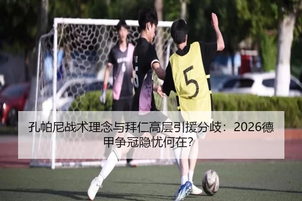 孔帕尼战术理念与拜仁高层引援分歧：2026德甲争冠隐忧何在？